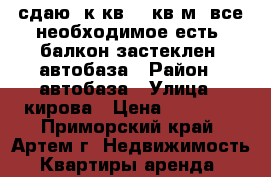 сдаю 1к.кв.,25кв.м.,все необходимое есть, балкон застеклен, автобаза › Район ­ автобаза › Улица ­ кирова › Цена ­ 11 000 - Приморский край, Артем г. Недвижимость » Квартиры аренда   